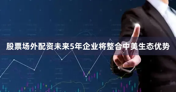 股票场外配资未来5年企业将整合中美生态优势